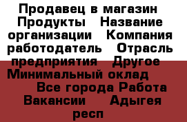 Продавец в магазин "Продукты › Название организации ­ Компания-работодатель › Отрасль предприятия ­ Другое › Минимальный оклад ­ 18 000 - Все города Работа » Вакансии   . Адыгея респ.